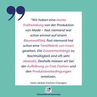 "Wir haben eine starke Entfremdung von der Produktion von Mode – fast niemand war schon einmal auf einem Baumwollfeld, fast niemand hat schon eine Textilfabrik von innen gesehen. Die Zusammenhänge zu Nachhaltigkeit sind oft sehr abstrakt. Deshalb müssen wir bei der Aufklärung zu Fast Fashion und den Produktionsbedingungen ansetzen." Vreni Jäckle, Fashion Changers