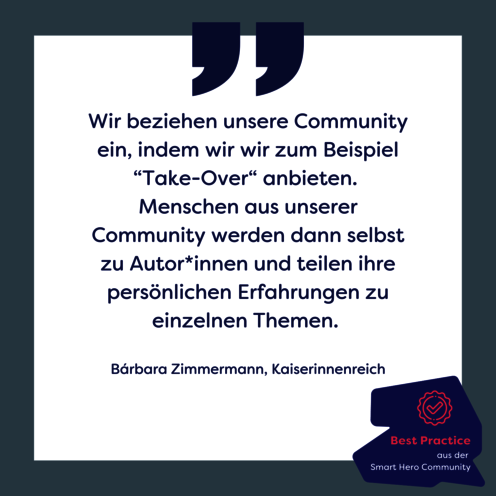 Zitatgrafik: Wir beziehen unsere Community ein, indem wir wir zum Beispiel “Take-Over“ anbieten. Menschen aus unserer Community werden dann selbst zu Autor*innen und teilen ihre persönlichen Erfahrungen zu einzelnen Themen. Von Barbara Zimmermann, Kaiserinnenreich