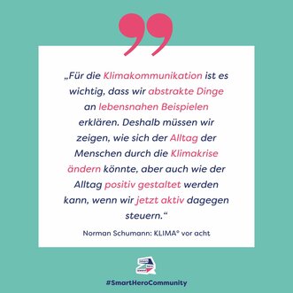 "Für die Klimakommunikation ist es wichtig, dass wir abstrakte Dinge an lebensnahen Beispielen erklären. Deshalb müssen wir zeigen, wie sich der Alltag der Menschen durch die Klimakrise ändern könnte, aber auch wie der Alltag positiv gestaltet werden kann, wenn wir jetzt aktiv dagegen steuern.“ Norman Schumann, Klima° vor acht