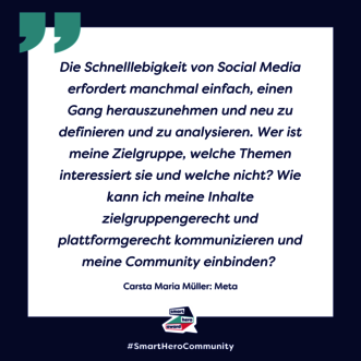 Zitat Carsta Marie Mueller, Meta: Die Schnelllebigkeit von Social Media erfordert manchmal einfach, einen Gang herauszunehmen und neu zu definieren und zu analysieren. Wer ist meine Zielgruppe, welche Themen interessiert sie und welche nicht? Wie kann ich meine Inhalte zielgruppengerecht und plattformgerecht kommunizieren und meine Community einbinden?