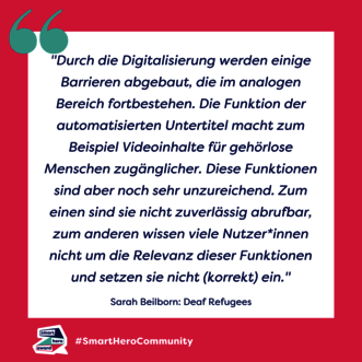 Zitat Sarah Beilborn, Deaf Refugees: "Durch die Digitalisierung werden einige Barrieren abgebaut, die im analogen Bereich fortbestehen. Die Funktion der automatisierten Untertitel macht zum Beispiel Videoinhalte für gehörlose Menschen zugänglicher. Diese Funktionen sind aber noch sehr unzureichend. Zum einen sind sie nicht zuverlässig abrufbar, zum anderen wissen viele Nutzer*innen nicht um die Relevanz dieser Funktionen und setzen sie nicht (korrekt) ein."